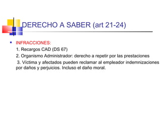 DERECHO A SABER (art 21-24)
 INFRACCIONES:
1. Recargos CAD (DS 67)
2. Organismo Administrador: derecho a repetir por las prestaciones
3. Víctima y afectados pueden reclamar al empleador indemnizaciones
por daños y perjuicios. Incluso el daño moral.
 