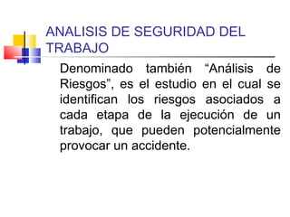 ANALISIS DE SEGURIDAD DEL
TRABAJO
Denominado también “Análisis de
Riesgos”, es el estudio en el cual se
identifican los riesgos asociados a
cada etapa de la ejecución de un
trabajo, que pueden potencialmente
provocar un accidente.
 