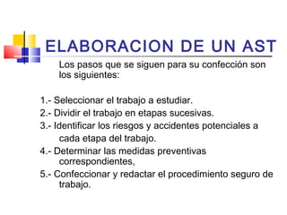 ELABORACION DE UN AST
Los pasos que se siguen para su confección son
los siguientes:
1.- Seleccionar el trabajo a estudiar.
2.- Dividir el trabajo en etapas sucesivas.
3.- Identificar los riesgos y accidentes potenciales a
cada etapa del trabajo.
4.- Determinar las medidas preventivas
correspondientes,
5.- Confeccionar y redactar el procedimiento seguro de
trabajo.
 