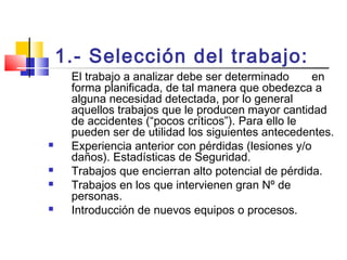 1.- Selección del trabajo:
El trabajo a analizar debe ser determinado en
forma planificada, de tal manera que obedezca a
alguna necesidad detectada, por lo general
aquellos trabajos que le producen mayor cantidad
de accidentes (“pocos críticos”). Para ello le
pueden ser de utilidad los siguientes antecedentes.
 Experiencia anterior con pérdidas (lesiones y/o
daños). Estadísticas de Seguridad.
 Trabajos que encierran alto potencial de pérdida.
 Trabajos en los que intervienen gran Nº de
personas.
 Introducción de nuevos equipos o procesos.
 