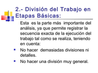 2.- División del Trabajo en
Etapas Básicas:
Esta es la parte más importante del
análisis, ya que permite registrar la
secuencia exacta de la ejecución del
trabajo tal como se realiza, teniendo
en cuenta:
 No hacer demasiadas divisiones ni
detalles.
 No hacer una división muy general.
 
