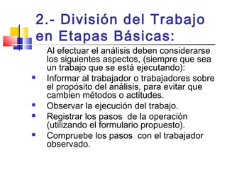 2.- División del Trabajo
en Etapas Básicas:
Al efectuar el análisis deben considerarse
los siguientes aspectos, (siempre que sea
un trabajo que se está ejecutando):
 Informar al trabajador o trabajadores sobre
el propósito del análisis, para evitar que
cambien métodos o actitudes.
 Observar la ejecución del trabajo.
 Registrar los pasos de la operación
(utilizando el formulario propuesto).
 Compruebe los pasos con el trabajador
observado.
 