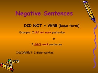 Negative Sentences DID NOT + VERB  (base form) Example:  I  did not work  yesterday or     I  didn’t  work  yesterday   INCORRECT: I didn’t worked   