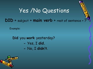 Yes /No Questions DID  +  subject  +  main verb  +  rest of sentence +  ? Example: Did  you  work  yesterday? -  Yes, I  did. -  No, I  didn’t . 