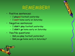 REMEMBER!! Positive sentences: I  play ed  football yesterday I  went  home early on Saturday Negative sentences: I  didn’t play  football yesterday I  didn’t go  home early on Saturday Yes/No questions: Did  you  play  football yesterday? Did  you  go  home early in Saturday? 
