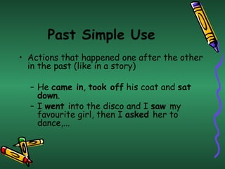 Past Simple Use Actions that happened one after the other in the past (like in a story) He  came in ,  took off  his coat and  sat down .  I  went  into the disco and I  saw  my  favourite  girl, then I  asked  her to dance,... 