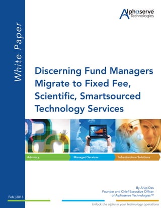Infrastructure SolutionsManaged ServicesAdvisory
™
Discerning Fund Managers
Migrate to Fixed Fee,
Scientific, Smartsourced
Technology Services
WhitePaper
By Arup Das
Founder and Chief Executive Officer
of Alphaserve Technologies™
Feb | 2013
Unlock the alpha in your technology operations
 
