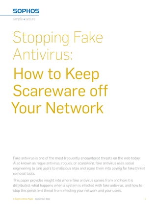 Stopping Fake
Antivirus:
How to Keep
Scareware off
Your Network

Fake antivirus is one of the most frequently encountered threats on the web today.
Also known as rogue antivirus, rogues, or scareware, fake antivirus uses social
engineering to lure users to malicious sites and scare them into paying for fake threat
removal tools.
This paper provides insight into where fake antivirus comes from and how it is
distributed, what happens when a system is infected with fake antivirus, and how to
stop this persistent threat from infecting your network and your users.

A Sophos White Paper - September 2011                                                 1
 