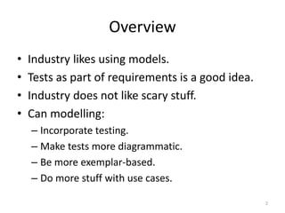 OverviewIndustry likes using models.Tests as part of requirements is a good idea.Industry does not like scary stuff.Can modelling:Incorporate testing.Make tests more diagrammatic.Be more exemplar-based.Do more stuff with use cases.2