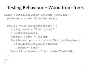 Testing Behaviour – Wood from Treesclass TestSalesSystem extends TestCase {  private s = new SalesSystem();  public void testAddContact() {    String name = “fredjones”;s.contact(name);boolean added = false;    for(Person p : s.contactsDB().getPeople())      if(p.getCID().equals(name))        added = true;AssertTrue(name + “ not added”,added);  }...}5