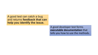 A good test can catch a bug
and returns feedback that can
help you identify the issue.
A good developer test forms
executable documentation that
tells you how to use the methods.
 