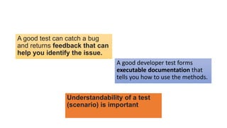 A good test can catch a bug
and returns feedback that can
help you identify the issue.
A good developer test forms
executable documentation that
tells you how to use the methods.
Understandability of a test
(scenario) is important
 