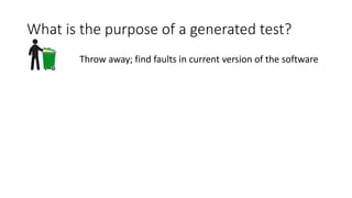 What is the purpose of a generated test?
Throw away; find faults in current version of the software
 