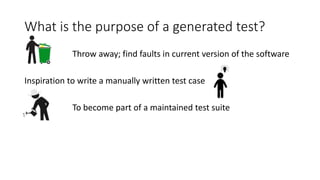 What is the purpose of a generated test?
Throw away; find faults in current version of the software
Inspiration to write a manually written test case
To become part of a maintained test suite
 