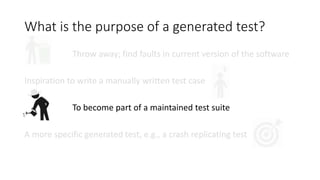 What is the purpose of a generated test?
Throw away; find faults in current version of the software
Inspiration to write a manually written test case
To become part of a maintained test suite
A more specific generated test, e.g., a crash replicating test
 