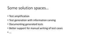 Some solution spaces…
• Test amplification
• Test generation with information carving
• Documenting generated tests
• Better support for manual writing of test cases
• …
 
