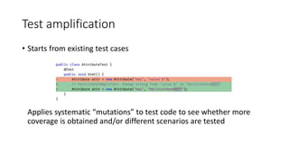 Test amplification
• Starts from existing test cases
Applies systematic “mutations” to test code to see whether more
coverage is obtained and/or different scenarios are tested
 
