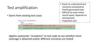 Test amplification
• Starts from existing test cases
Applies systematic “mutations” to test code to see whether more
coverage is obtained and/or different scenarios are tested
+ Easier to understand test
scenarios compared to
freshly generated tests
- Difficult to cover entire
search space, depends on
existing tests
- Inspection cost
 