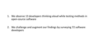 1. We observe 13 developers thinking-aloud while testing methods in
open-source software
2. We challenge and augment our findings by surveying 72 software
developers
 