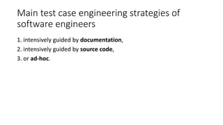 Main test case engineering strategies of
software engineers
1. intensively guided by documentation,
2. intensively guided by source code,
3. or ad-hoc.
 