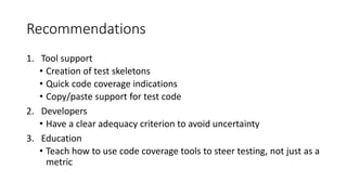Recommendations
1. Tool support
• Creation of test skeletons
• Quick code coverage indications
• Copy/paste support for test code
2. Developers
• Have a clear adequacy criterion to avoid uncertainty
3. Education
• Teach how to use code coverage tools to steer testing, not just as a
metric
 