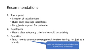 Recommendations
1. Tool support
• Creation of test skeletons
• Quick code coverage indications
• Copy/paste support for test code
2. Developers
• Have a clear adequacy criterion to avoid uncertainty
3. Education
• Teach how to use code coverage tools to steer testing, not just as a
metric
Come see our work on SW testing education
at SEENG in the next session!
 