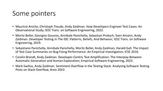 Some pointers
• Maurício Aniche, Christoph Treude, Andy Zaidman. How Developers Engineer Test Cases: An
Observational Study; IEEE Trans. on Software Engineering, 2022.
• Moritz Beller, Georgios Gousios, Annibale Panichella, Sebastian Proksch, Sven Amann, Andy
Zaidman. Developer Testing in The IDE: Patterns, Beliefs, And Behavior; IEEE Trans. on Software
Engineering, 2019.
• Sebastiano Panichella, Annibale Panichella, Moritz Beller, Andy Zaidman, Harald Gall. The Impact
of Test Case Summaries on Bug Fixing Performance: An Empirical Investigation; ICSE 2016.
• Carolin Brandt, Andy Zaidman. Developer-Centric Test Amplification: The Interplay Between
Automatic Generation and Human Exploration; Empirical Software Engineering, 2022.
• Mark Swillus, Andy Zaidman. Sentiment Overflow in the Testing Stack: Analysing Software Testing
Posts on Stack Overflow, Arxiv 2022.
 