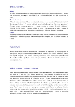 CABINA PRINCIPAL


Salón
*A babor mueble lateral bajo con una puerta y sofá de dos plazas * Armario mueble bar * A estribor
sofá cuatro/cinco plazas* Mesa central * Radio CD y cargador 6 CD *T.V. con DVD sobre mueble de
babor.
Puesto de mando
* Asiento piloto dos plazas * Panel de instrumentación con frente de madera * Volante de madera*
Corredera/profundímetro * Espacio habilitado para instalación equipos electrónica opcionales *
Arranque y paro motores propulsores *        Mandos remotos de motores* Dirección hidráulica *
Relojería control motores *Indicador Angulo de timón * Manipuladores de flaps * Cuadro de
protectores magnetotérmicos, voltímetros y amperímetros * Ventanas patronera correderas.*
Cocina
Muebles bajo dos puertas * Cajones * Mueble alto cuatro puertas * Dos armarios en encimera salón
* Frigorífico * Placa Vitrocerámica * Horno microondas * Fregadero inox * Bancada encimera en
Corian.




PUENTE ALTO


Acceso desde bañera popa con escalera inox. * Parabrisas de metacrilato        * Segundo puesto de
gobierno con relojería y control de motores * Asiento de una plaza para el piloto, con nevera de hielo
a su espalda integrada.* Dos asientos a babor y estribor con hueco interior para estiba* Bocina *
Compás * Barandilla popa fly con marco inox y metacrilato. * Pasamanos lateral exterior cabina
paso a proa en inox.




BAÑERA EXTERIOR Y CUBIERTA PRINCIPAL


Suelo antideslizante en bañera, pasillos laterales, cubierta proa y puente alto * Pasamanos de acero
inox pulido de 25 mm AISI 316 * Tinteros redondo inox * Seis defensas * Solarium en proa con
colchonetas de gomaespuma recubiertas de material Nautolex * Cuatro bitas de amarre de acero
inox * Molinete eléctrico 1.000 W. * Ancla Delta 20 kgs * 60 Mts cadena calibrada de 8 mm *
Plataforma de baño en teka * Escalera de baño de acero inox y puerta de acceso plataforma baño en
fibra. * Bichero de aluminio * Ducha en plataforma de baño con agua caliente y fria * Puerta de
acceso al salon de cuatro hojas, en acero inoxidable con cristal templado, con dos hojas correderas
y dos fijas * Juego de ventanas       cabina, compuesto por cristal frontal curvado, dos laterales
patronera y   dos laterales salón con cristales espejados o fumé * Escalera subida puente alto en
acero inox.   * Cuatro portillos elípticos acero inox y cristal templado * Patente en obra viva,
arbotantes, timones y flaps * Armarios laterales bañera para estiba.
 