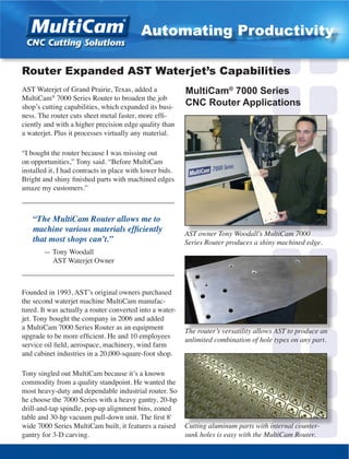 AST Waterjet of Grand Prairie, Texas, added a
MultiCam®
7000 Series Router to broaden the job
shop’s cutting capabilities, which expanded its busi-
ness. The router cuts sheet metal faster, more effi-
ciently and with a higher precision edge quality than
a waterjet. Plus it processes virtually any material.
“I bought the router because I was missing out
on opportunities,” Tony said. “Before MultiCam
installed it, I had contracts in place with lower bids.
Bright and shiny finished parts with machined edges
amaze my customers.”
__________________________________________
“The MultiCam Router allows me to
machine various materials efficiently
that most shops can’t.”
	 — Tony Woodall
	 AST Waterjet Owner
__________________________________________
Founded in 1993, AST’s original owners purchased
the second waterjet machine MultiCam manufac-
tured. It was actually a router converted into a water-
jet. Tony bought the company in 2006 and added
a MultiCam 7000 Series Router as an equipment
upgrade to be more efficient. He and 10 employees
service oil field, aerospace, machinery, wind farm
and cabinet industries in a 20,000-square-foot shop.
Tony singled out MultiCam because it’s a known
commodity from a quality standpoint. He wanted the
most heavy-duty and dependable industrial router. So
he choose the 7000 Series with a heavy gantry, 20-hp
drill-and-tap spindle, pop-up alignment bins, zoned
table and 30-hp vacuum pull-down unit. The first 8'
wide 7000 Series MultiCam built, it features a raised
gantry for 3-D carving.
AST owner Tony Woodall’s MultiCam 7000
Series Router produces a shiny machined edge.
Router Expanded AST Waterjet’s Capabilities
Cutting aluminum parts with internal counter-
sunk holes is easy with the MultiCam Router.
MultiCam®
7000 Series
CNC Router Applications
Automating Productivity
The router’s versatility allows AST to produce an
unlimited combination of hole types on any part.
 