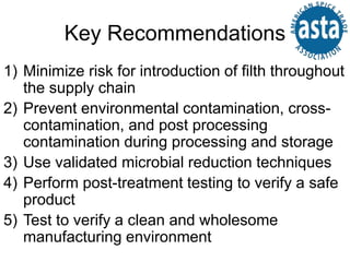 Key Recommendations
1) Minimize risk for introduction of filth throughout
the supply chain
2) Prevent environmental contamination, cross-
contamination, and post processing
contamination during processing and storage
3) Use validated microbial reduction techniques
4) Perform post-treatment testing to verify a safe
product
5) Test to verify a clean and wholesome
manufacturing environment
 
