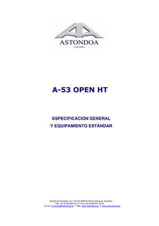 A-53 OPEN HT


       ESPECIFICACION GENERAL
     Y EQUIPAMIENTO ESTÁNDAR




     Muelle de Poniente, s/n * 03130 SANTA POLA (Alicante- España)
            Telf.: 00 34 96 669 45 73 * Fax: 00 34 96 541 52 63
E-mail: universal@astondoa.es * Web: www.astondoa.es y www.astondoa.com
 