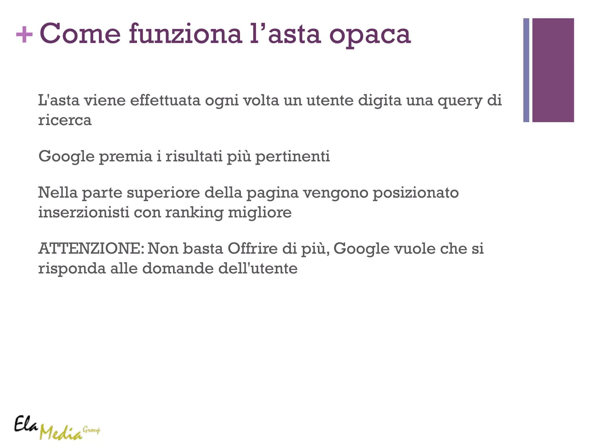 +Come funziona l’asta opaca 
L'asta viene effettuata ogni volta un utente digita una query di 
ricerca 
Google premia i risultati più pertinenti 
Nella parte superiore della pagina vengono posizionato 
inserzionisti con ranking migliore 
ATTENZIONE: Non basta Offrire di più, Google vuole che si 
risponda alle domande dell'utente 
 