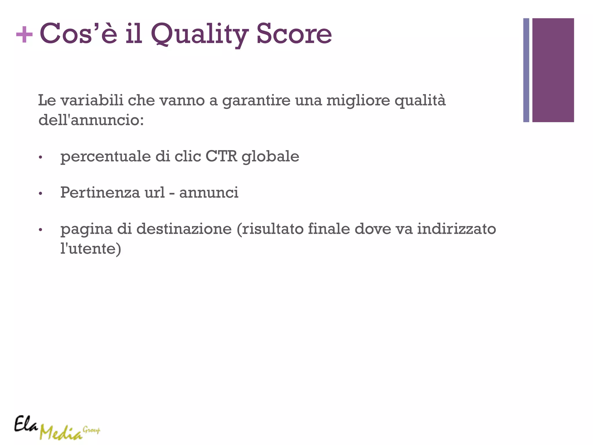 +Cos’è il Quality Score 
Le variabili che vanno a garantire una migliore qualità 
dell'annuncio: 
• percentuale di clic CTR globale 
• Pertinenza url - annunci 
• pagina di destinazione (risultato finale dove va indirizzato 
l'utente) 
 
