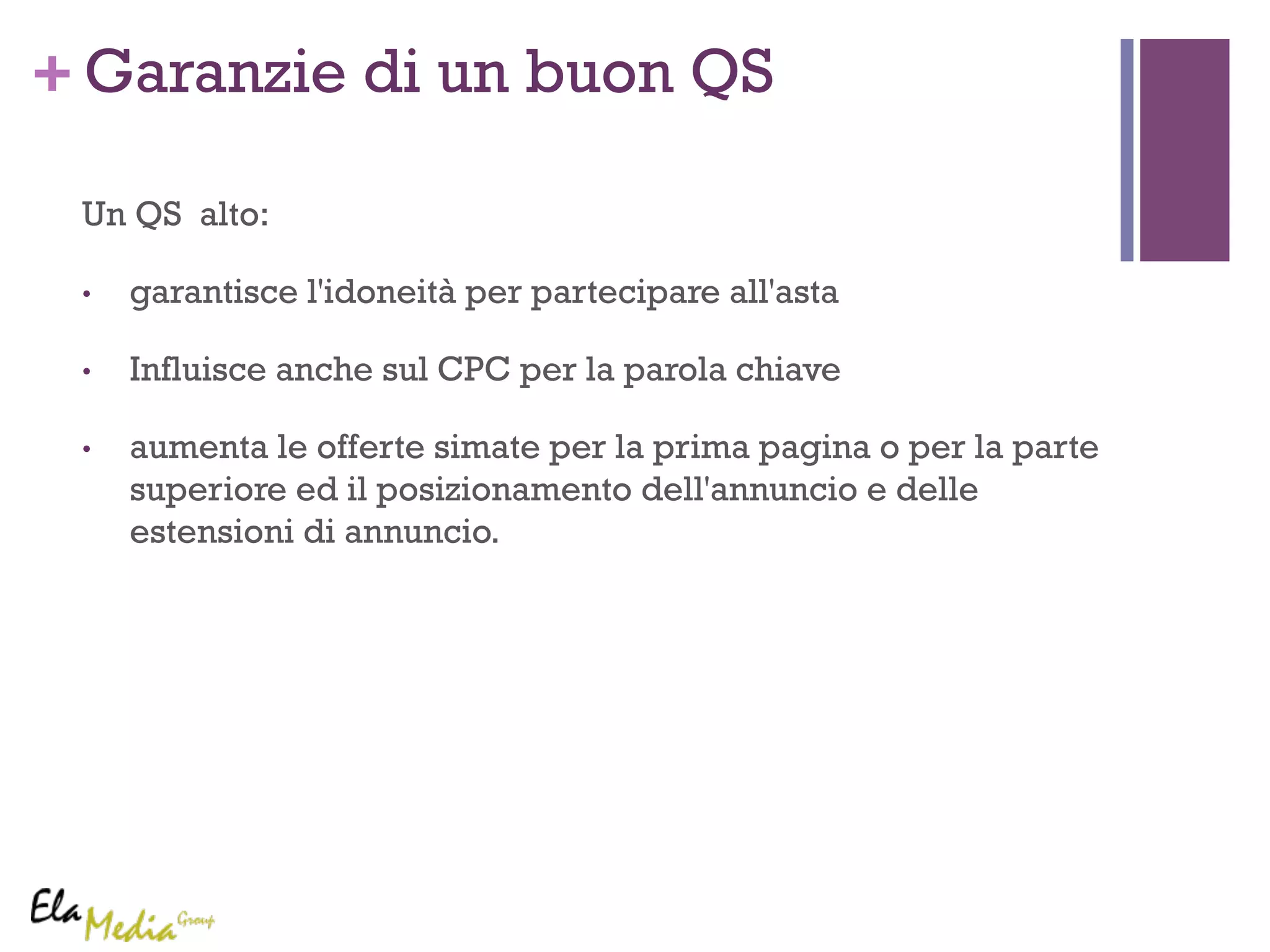 +Garanzie di un buon QS 
Un QS alto: 
• garantisce l'idoneità per partecipare all'asta 
• Influisce anche sul CPC per la parola chiave 
• aumenta le offerte simate per la prima pagina o per la parte 
superiore ed il posizionamento dell'annuncio e delle 
estensioni di annuncio. 
 