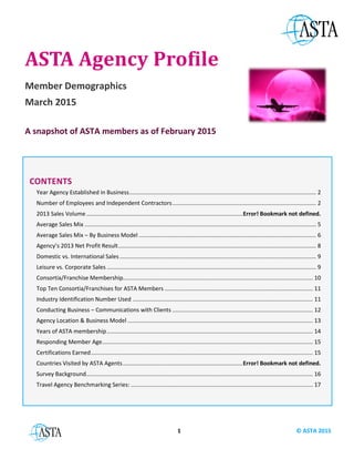 1 © ASTA 2015
ASTA Agency Profile
Member Demographics
March 2015
A snapshot of ASTA members as of February 2015
CONTENTS
Year Agency Established in Business...........................................................................................................................2
Number of Employees and Independent Contractors................................................................................................2
2014 Sales Volume......................................................................................................................................................4
Average Sales Mix .......................................................................................................................................................5
Average Sales Mix – By Business Model .....................................................................................................................6
Agency’s 2014 Net Profit Result..................................................................................................................................8
Domestic vs. International Sales.................................................................................................................................9
Leisure vs. Corporate Sales .........................................................................................................................................9
Consortia/Franchise Membership.............................................................................................................................10
Top Ten Consortia/Franchises for ASTA Members ...................................................................................................11
Industry Identification Number Used .......................................................................................................................11
Conducting Business – Communications with Clients ..............................................................................................12
Agency Location & Business Model ..........................................................................................................................13
Years of ASTA membership.......................................................................................................................................14
Responding Member Age..........................................................................................................................................15
Certifications Earned.................................................................................................................................................15
Survey Background....................................................................................................................................................16
ASTA Research Program................................................................................................................................................17
Travel Agency Benchmarking Series: ........................................................................................................................17
 