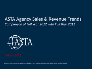 ASTA Agency Sales & Revenue Trends
 Comparison of Full Year 2012 with Full Year 2011




    March 2013

NOTICE TO USERS OF THIS INFORMATION: Copyright © 2013 American Society of Travel Agents (ASTA). All rights reserved.
 