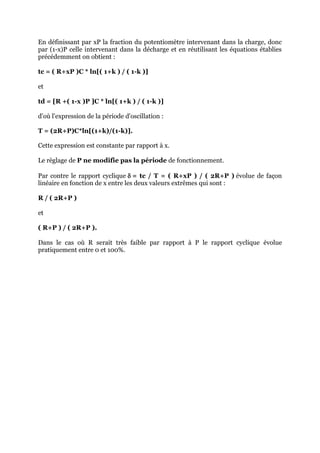 En définissant par xP la fraction du potentiomètre intervenant dans la charge, donc
par (1-x)P celle intervenant dans la décharge et en réutilisant les équations établies
précédemment on obtient :

tc = ( R+xP )C * ln[( 1+k ) / ( 1-k )]

et

td = [R +( 1-x )P ]C * ln[( 1+k ) / ( 1-k )]

d'où l'expression de la période d'oscillation :

T = (2R+P)C*ln[(1+k)/(1-k)].

Cette expression est constante par rapport à x.

Le règlage de P ne modifie pas la période de fonctionnement.

Par contre le rapport cyclique  = tc / T = ( R+xP ) / ( 2R+P ) évolue de façon
linéaire en fonction de x entre les deux valeurs extrêmes qui sont :

R / ( 2R+P )

et

( R+P ) / ( 2R+P ).

Dans le cas où R serait très faible par rapport à P le rapport cyclique évolue
pratiquement entre 0 et 100%.
 