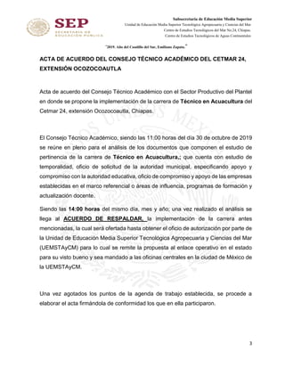 Subsecretaría de Educación Media Superior
Unidad de Educación Media Superior Tecnológica Agropecuaria y Ciencias del Mar
Centro de Estudios Tecnológicos del Mar No.24, Chiapas.
Centro de Estudios Tecnológicos de Aguas Continentales
“2019. Año del Caudillo del Sur, Emiliano Zapata.”
3
ACTA DE ACUERDO DEL CONSEJO TÉCNICO ACADÉMICO DEL CETMAR 24,
EXTENSIÓN OCOZOCOAUTLA
Acta de acuerdo del Consejo Técnico Académico con el Sector Productivo del Plantel
en donde se propone la implementación de la carrera de Técnico en Acuacultura del
Cetmar 24, extensión Ocozocoautla, Chiapas.
El Consejo Técnico Académico, siendo las 11:00 horas del día 30 de octubre de 2019
se reúne en pleno para el análisis de los documentos que componen el estudio de
pertinencia de la carrera de Técnico en Acuacultura,; que cuenta con estudio de
temporalidad, oficio de solicitud de la autoridad municipal, especificando apoyo y
compromiso con la autoridad educativa, oficio de compromiso y apoyo de las empresas
establecidas en el marco referencial o áreas de influencia, programas de formación y
actualización docente.
Siendo las 14:00 horas del mismo día, mes y año; una vez realizado el análisis se
llega al ACUERDO DE RESPALDAR, la implementación de la carrera antes
mencionadas, la cual será ofertada hasta obtener el oficio de autorización por parte de
la Unidad de Educación Media Superior Tecnológica Agropecuaria y Ciencias del Mar
(UEMSTAyCM) para lo cual se remite la propuesta al enlace operativo en el estado
para su visto bueno y sea mandado a las oficinas centrales en la ciudad de México de
la UEMSTAyCM.
Una vez agotados los puntos de la agenda de trabajo establecida, se procede a
elaborar el acta firmándola de conformidad los que en ella participaron.
 