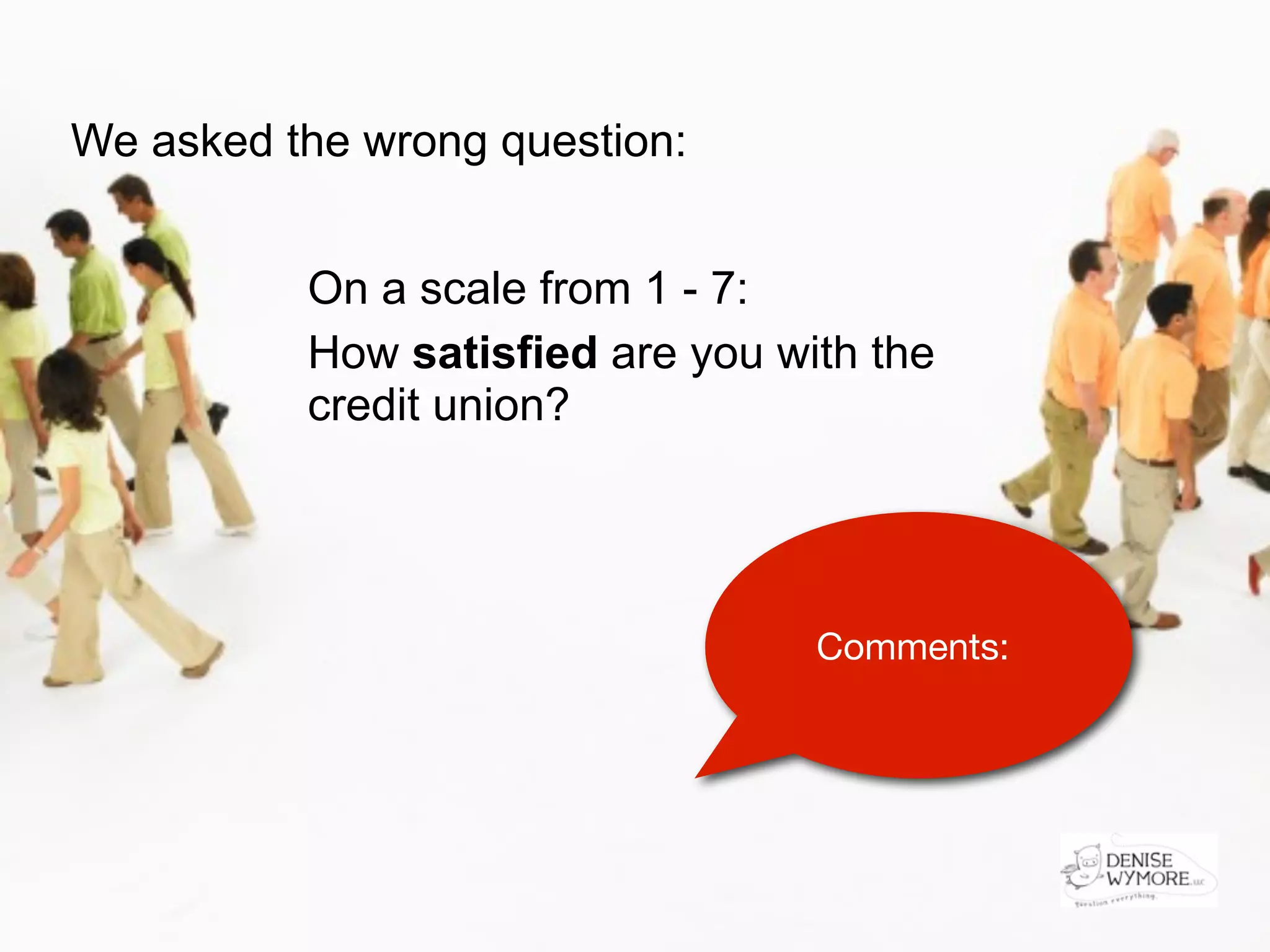 We asked the wrong question:


          On a scale from 1 - 7:
          How satisfied are you with the
          credit union?




                                  Comments:
 