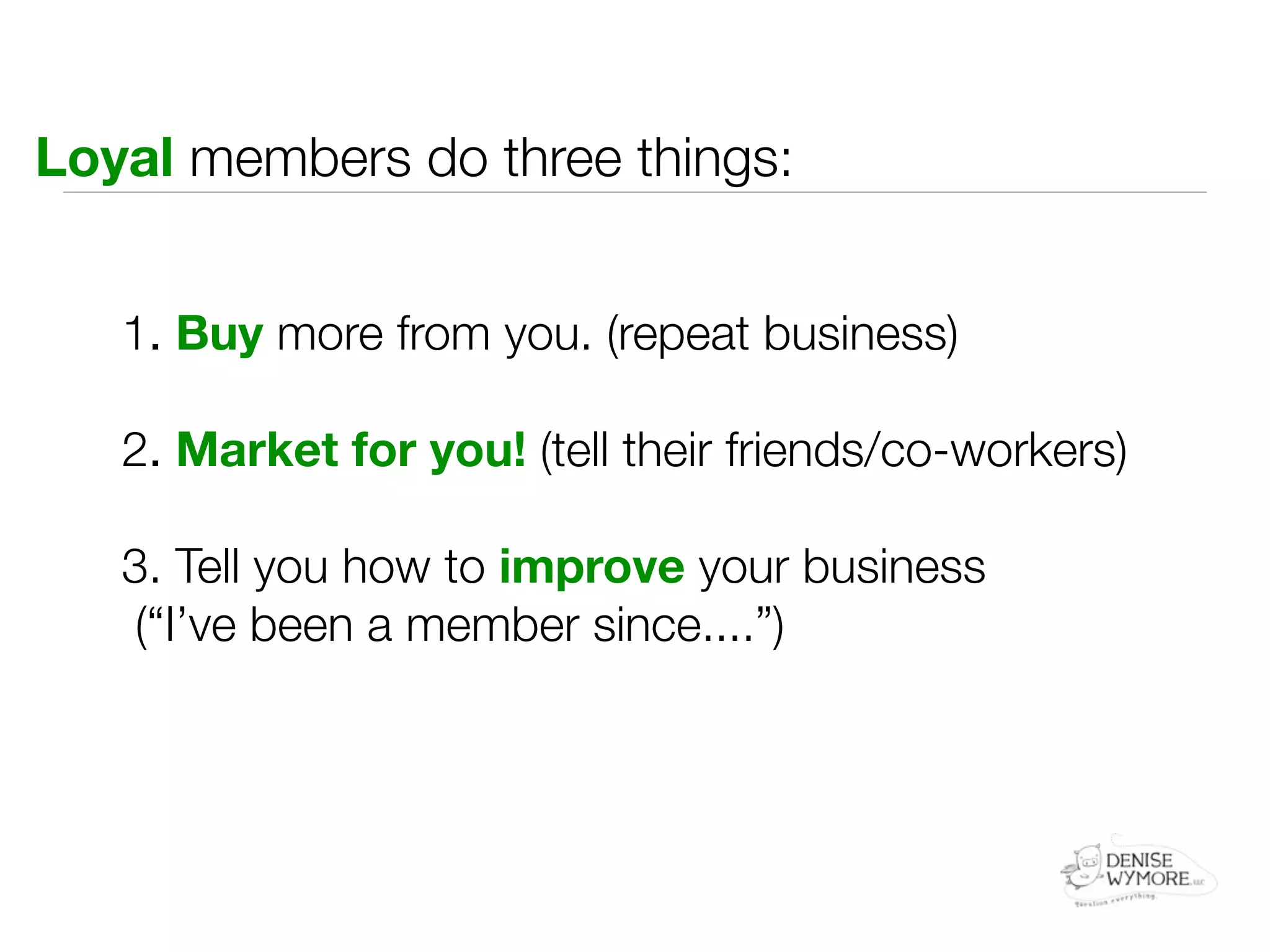 Loyal members do three things:


   1. Buy more from you. (repeat business)

   2. Market for you! (tell their friends/co-workers)

   3. Tell you how to improve your business
    (“I’ve been a member since....”)
 