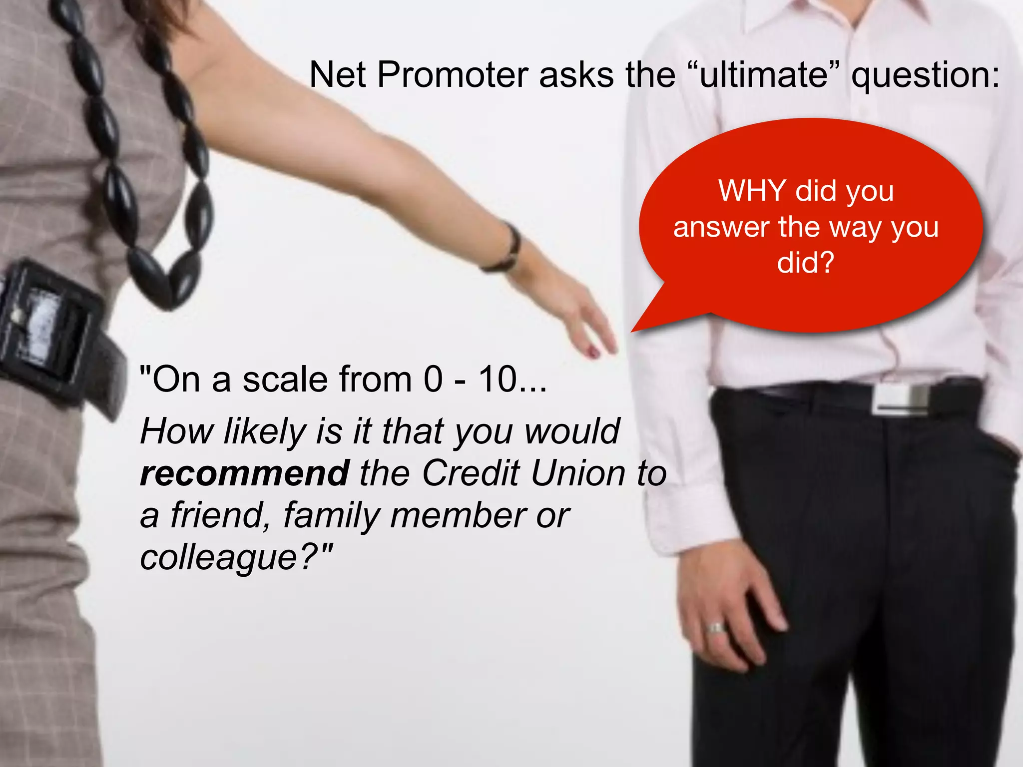 Net Promoter asks the “ultimate” question:


                                     WHY did you
                                  answer the way you
                                         did?


"On a scale from 0 - 10...
How likely is it that you would
recommend the Credit Union to
a friend, family member or
colleague?"
 