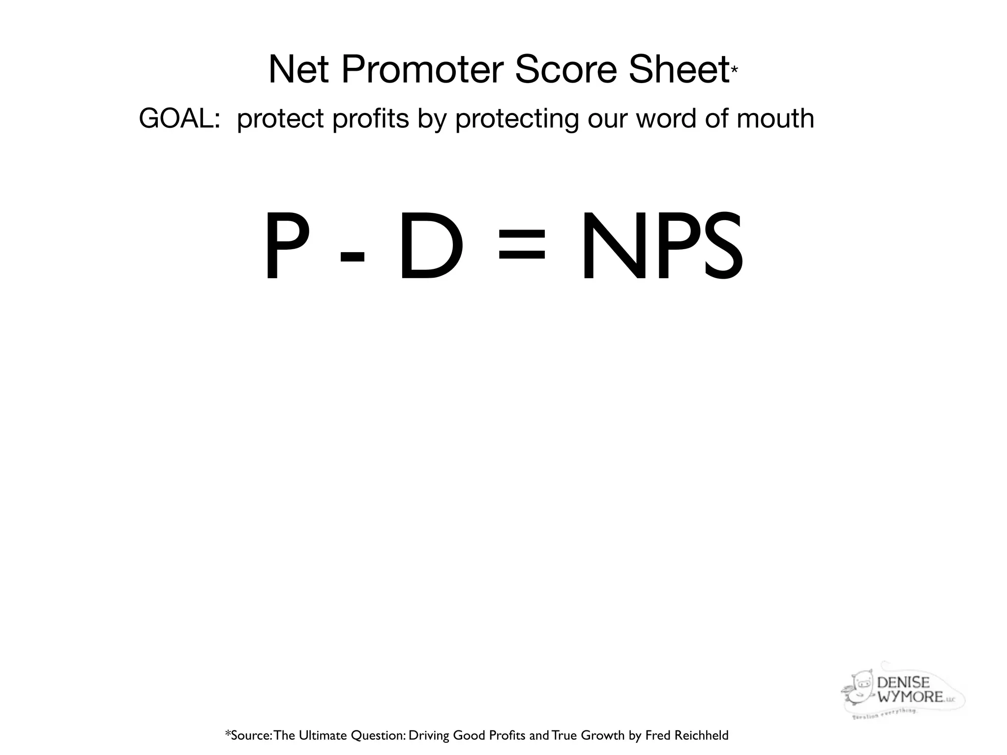 Net Promoter Score Sheet*
GOAL: protect proﬁts by protecting our word of mouth




            P - D = NPS



      *Source: The Ultimate Question: Driving Good Proﬁts and True Growth by Fred Reichheld
 