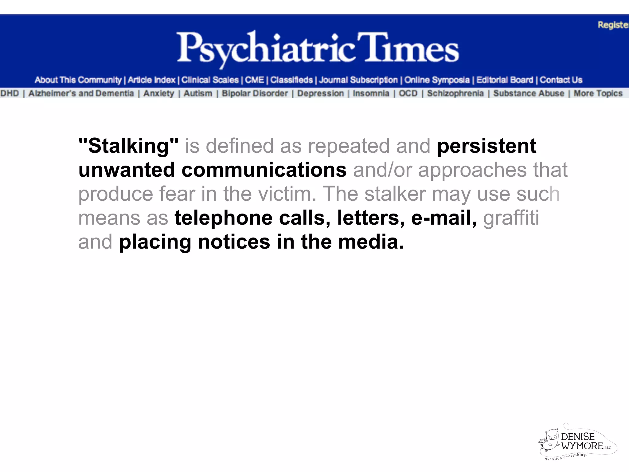 "Stalking" is defined as repeated and persistent
unwanted communications and/or approaches that
produce fear in the victim. The stalker may use such
means as telephone calls, letters, e-mail, graffiti
and placing notices in the media.
 
