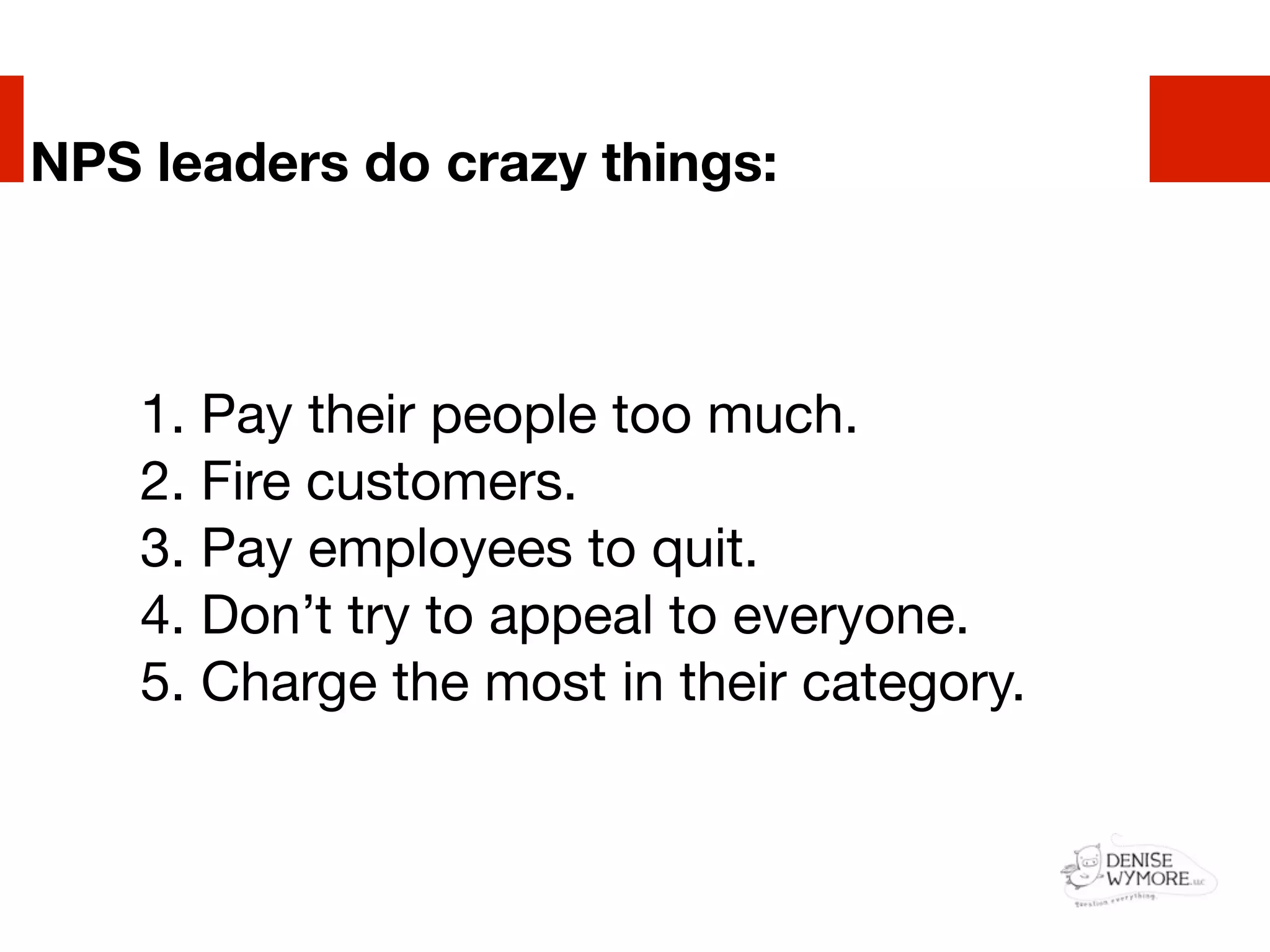 NPS leaders do crazy things:



    1. Pay their people too much.
    2. Fire customers.
    3. Pay employees to quit.
    4. Don’t try to appeal to everyone.
    5. Charge the most in their category.
 