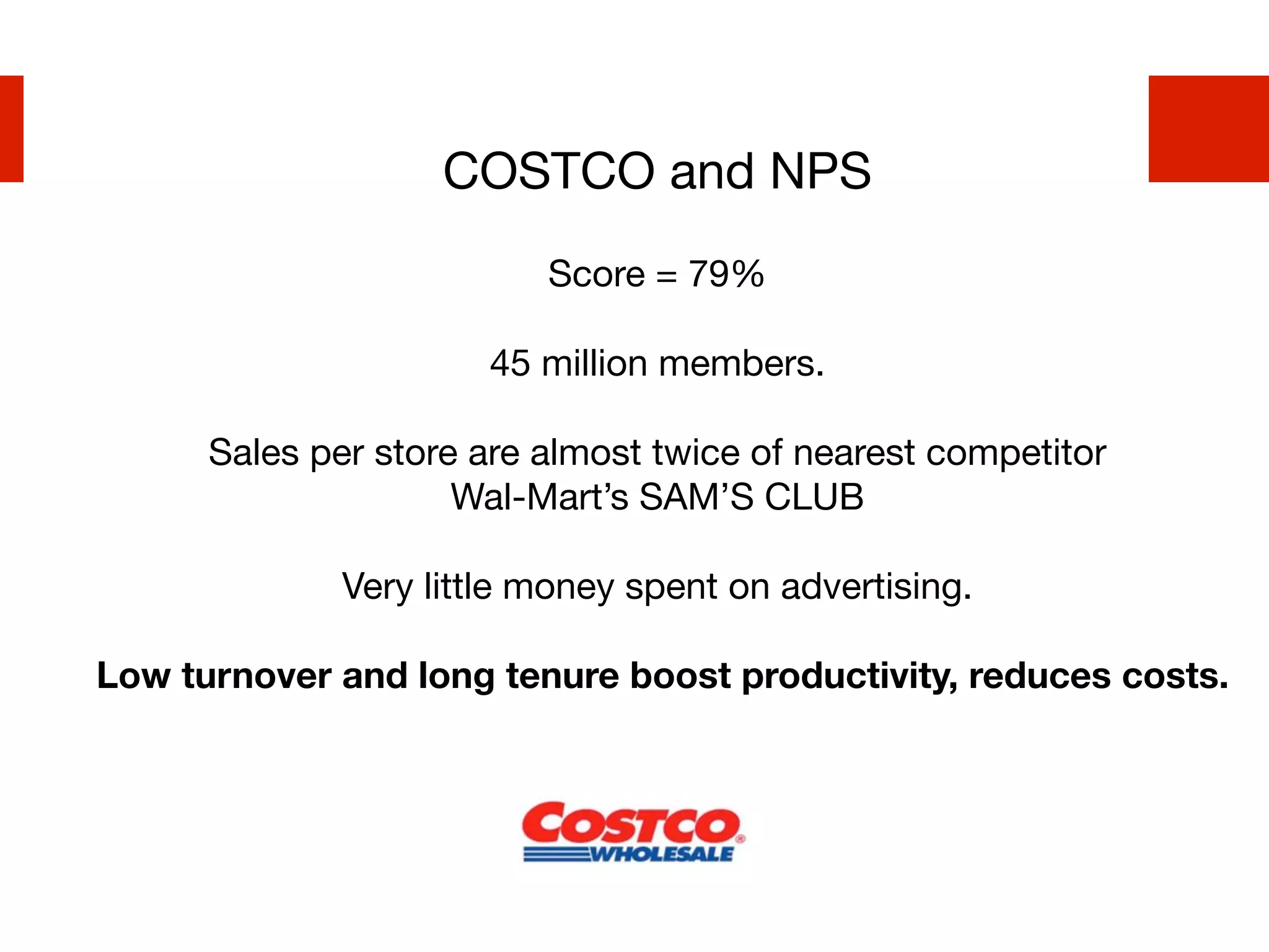 COSTCO and NPS
                          Score = 79%

                       45 million members.

      Sales per store are almost twice of nearest competitor
                     Wal-Mart’s SAM’S CLUB

              Very little money spent on advertising.

Low turnover and long tenure boost productivity, reduces costs.
 