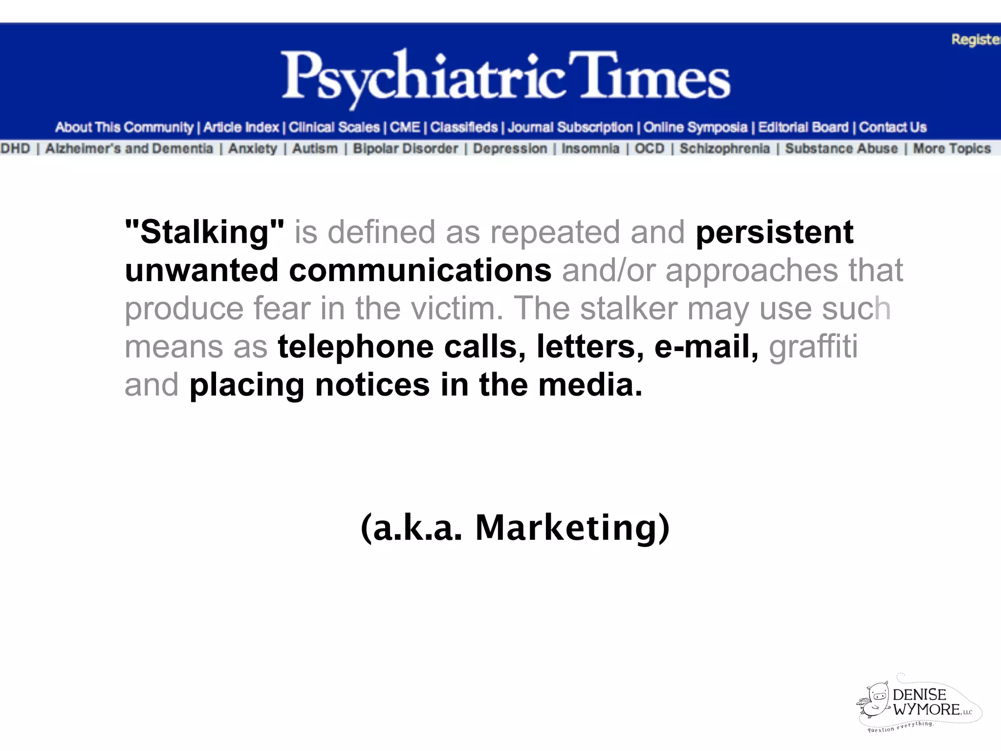 "Stalking" is defined as repeated and persistent
unwanted communications and/or approaches that
produce fear in the victim. The stalker may use such
means as telephone calls, letters, e-mail, graffiti
and placing notices in the media.



               (a.k.a. Marketing)
 