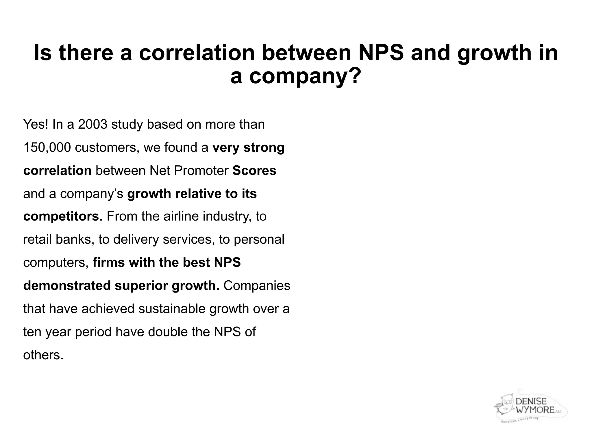 Is there a correlation between NPS and growth in
                     a company?

Yes! In a 2003 study based on more than
150,000 customers, we found a very strong
correlation between Net Promoter Scores
and a company’s growth relative to its
competitors. From the airline industry, to
retail banks, to delivery services, to personal
computers, firms with the best NPS
demonstrated superior growth. Companies
that have achieved sustainable growth over a
ten year period have double the NPS of
others.
 