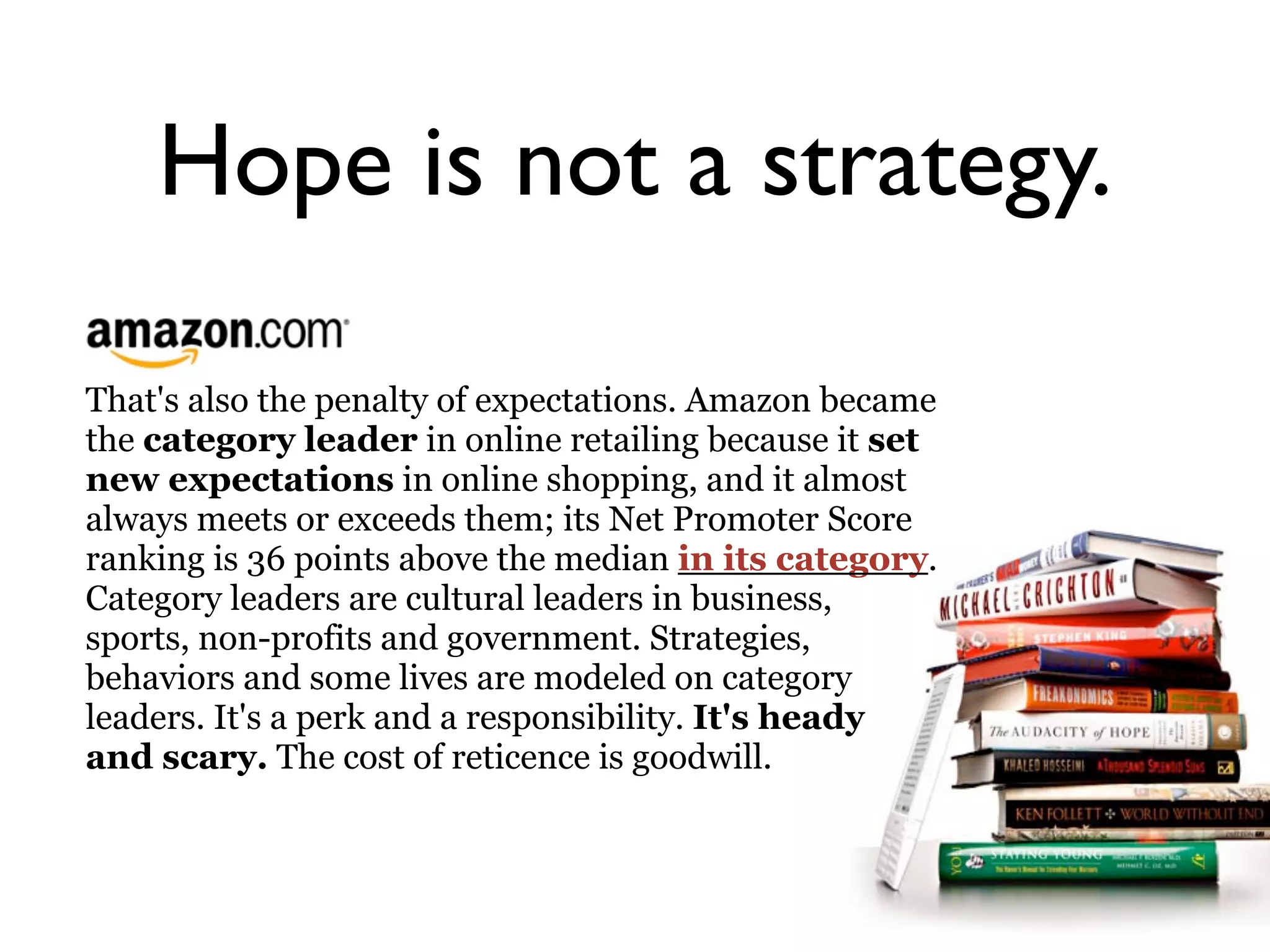 Hope is not a strategy.

That's also the penalty of expectations. Amazon became
the category leader in online retailing because it set
new expectations in online shopping, and it almost
always meets or exceeds them; its Net Promoter Score
ranking is 36 points above the median in its category.
Category leaders are cultural leaders in business,
sports, non-profits and government. Strategies,
behaviors and some lives are modeled on category
leaders. It's a perk and a responsibility. It's heady
and scary. The cost of reticence is goodwill.
 