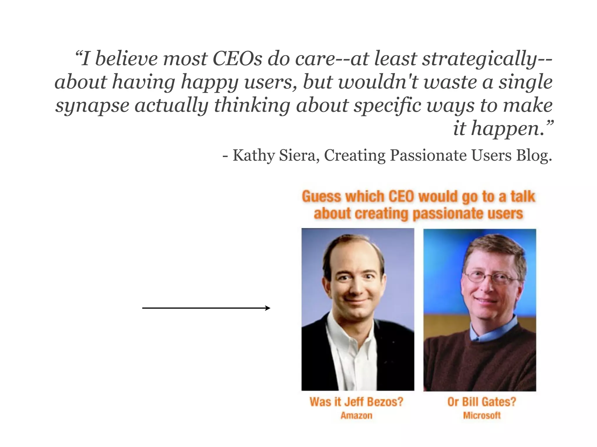 “I believe most CEOs do care--at least strategically--
about having happy users, but wouldn't waste a single
synapse actually thinking about specific ways to make
                                            it happen.”
                  - Kathy Siera, Creating Passionate Users Blog.
 