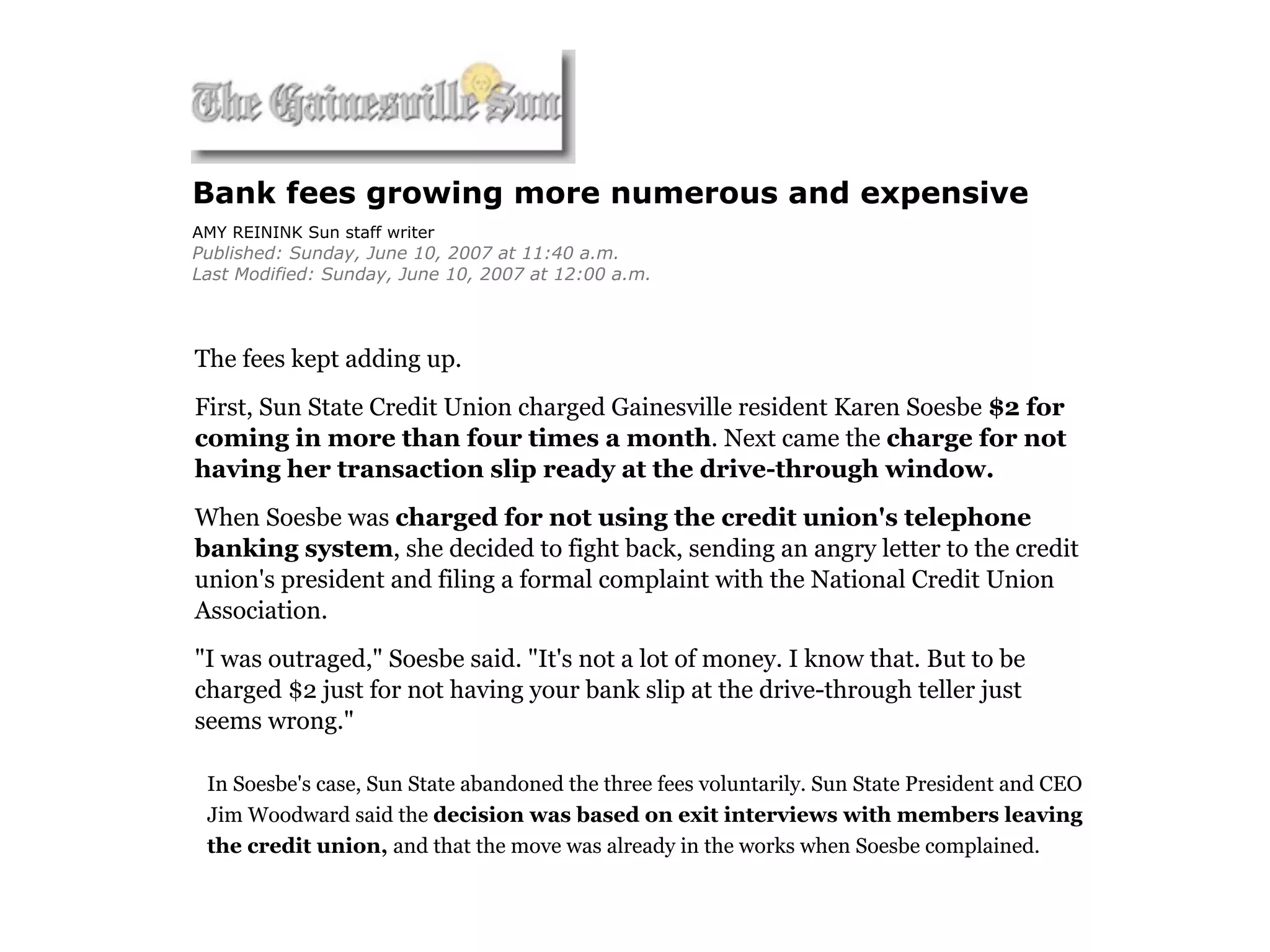 Bank fees growing more numerous and expensive
AMY REININK Sun staff writer
Published: Sunday, June 10, 2007 at 11:40 a.m.
Last Modified: Sunday, June 10, 2007 at 12:00 a.m.




The fees kept adding up.
First, Sun State Credit Union charged Gainesville resident Karen Soesbe $2 for
coming in more than four times a month. Next came the charge for not
having her transaction slip ready at the drive-through window.
When Soesbe was charged for not using the credit union's telephone
banking system, she decided to fight back, sending an angry letter to the credit
union's president and filing a formal complaint with the National Credit Union
Association.
"I was outraged," Soesbe said. "It's not a lot of money. I know that. But to be
charged $2 just for not having your bank slip at the drive-through teller just
seems wrong."

 In Soesbe's case, Sun State abandoned the three fees voluntarily. Sun State President and CEO
 Jim Woodward said the decision was based on exit interviews with members leaving
 the credit union, and that the move was already in the works when Soesbe complained.
 